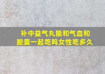 补中益气丸能和气血和胶囊一起吃吗女性吃多久