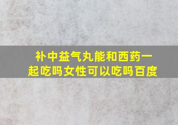 补中益气丸能和西药一起吃吗女性可以吃吗百度