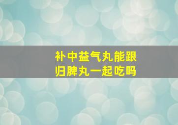 补中益气丸能跟归脾丸一起吃吗