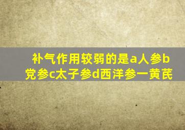 补气作用较弱的是a人参b党参c太子参d西洋参一黄芪