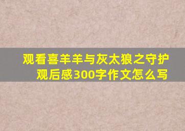 观看喜羊羊与灰太狼之守护观后感300字作文怎么写