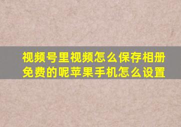 视频号里视频怎么保存相册免费的呢苹果手机怎么设置