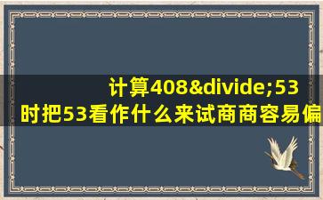 计算408÷53时把53看作什么来试商商容易偏什么