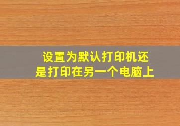 设置为默认打印机还是打印在另一个电脑上