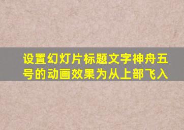 设置幻灯片标题文字神舟五号的动画效果为从上部飞入