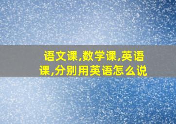 语文课,数学课,英语课,分别用英语怎么说