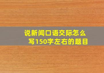 说新闻口语交际怎么写150字左右的题目