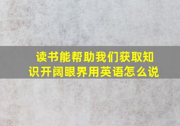 读书能帮助我们获取知识开阔眼界用英语怎么说