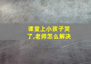 课堂上小孩子哭了,老师怎么解决