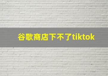 谷歌商店下不了tiktok