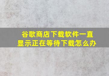 谷歌商店下载软件一直显示正在等待下载怎么办