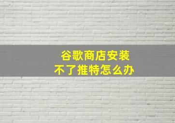 谷歌商店安装不了推特怎么办