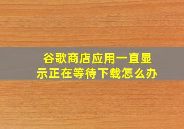 谷歌商店应用一直显示正在等待下载怎么办