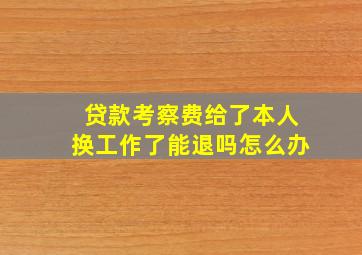 贷款考察费给了本人换工作了能退吗怎么办