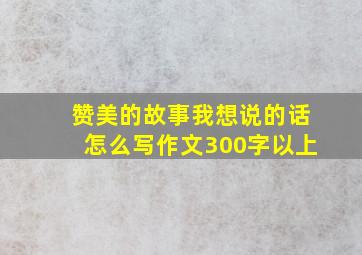 赞美的故事我想说的话怎么写作文300字以上