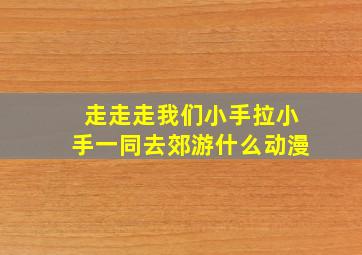 走走走我们小手拉小手一同去郊游什么动漫