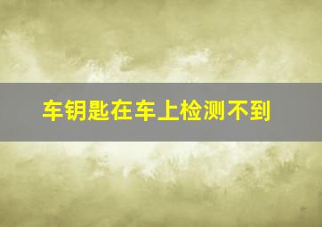 车钥匙在车上检测不到