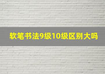 软笔书法9级10级区别大吗