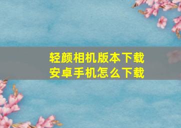 轻颜相机版本下载安卓手机怎么下载