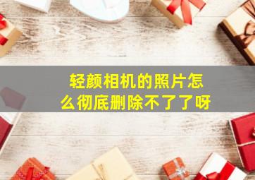 轻颜相机的照片怎么彻底删除不了了呀