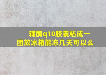 辅酶q10胶囊粘成一团放冰箱能冻几天可以么