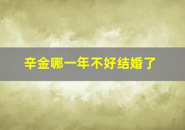 辛金哪一年不好结婚了