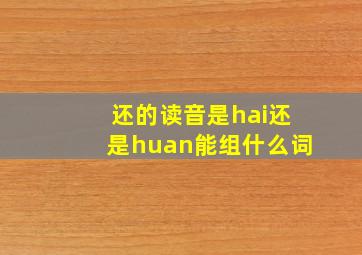 还的读音是hai还是huan能组什么词