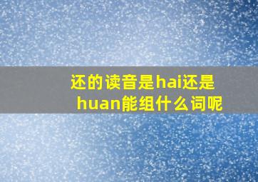 还的读音是hai还是huan能组什么词呢