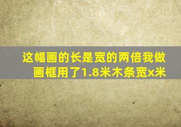 这幅画的长是宽的两倍我做画框用了1.8米木条宽x米