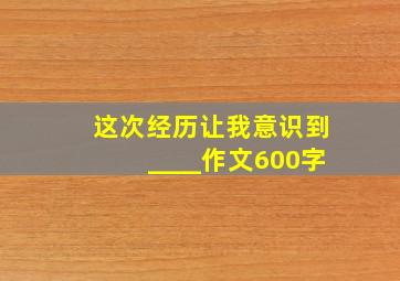 这次经历让我意识到____作文600字