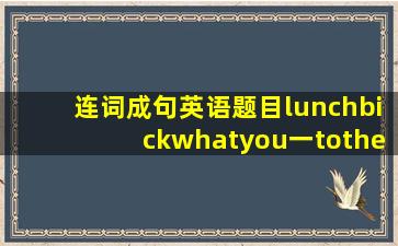 连词成句英语题目lunchbickwhatyou一tothe