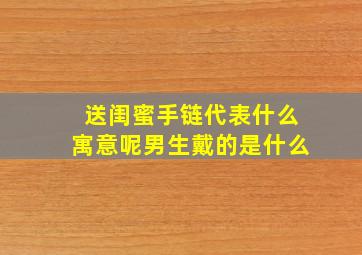 送闺蜜手链代表什么寓意呢男生戴的是什么