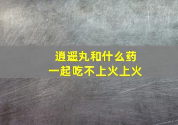 逍遥丸和什么药一起吃不上火上火