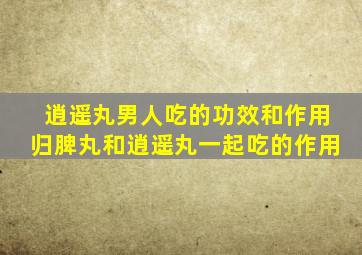 逍遥丸男人吃的功效和作用归脾丸和逍遥丸一起吃的作用