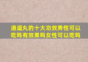 逍遥丸的十大功效男性可以吃吗有效果吗女性可以吃吗