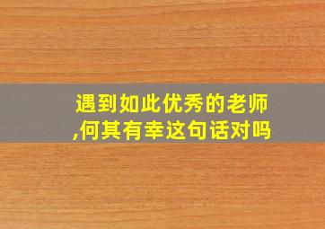 遇到如此优秀的老师,何其有幸这句话对吗