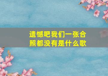 遗憾吧我们一张合照都没有是什么歌