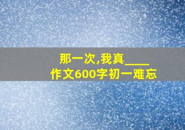 那一次,我真____作文600字初一难忘