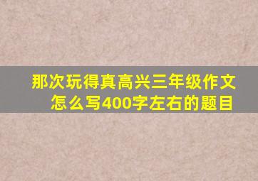 那次玩得真高兴三年级作文怎么写400字左右的题目