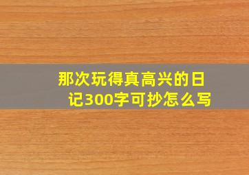 那次玩得真高兴的日记300字可抄怎么写