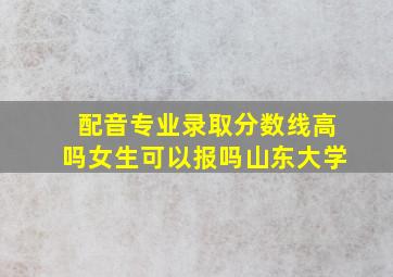 配音专业录取分数线高吗女生可以报吗山东大学