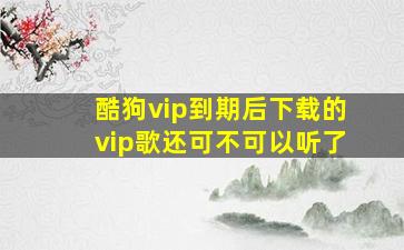 酷狗vip到期后下载的vip歌还可不可以听了