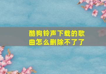 酷狗铃声下载的歌曲怎么删除不了了