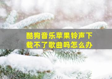 酷狗音乐苹果铃声下载不了歌曲吗怎么办