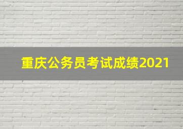 重庆公务员考试成绩2021