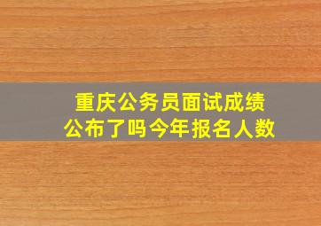 重庆公务员面试成绩公布了吗今年报名人数