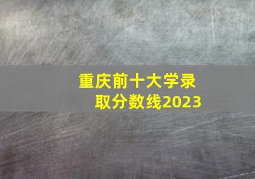 重庆前十大学录取分数线2023