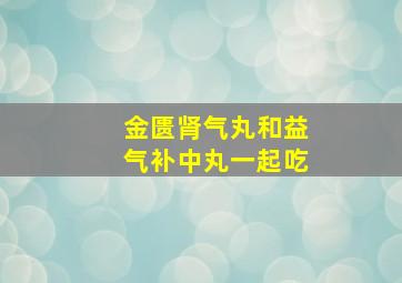 金匮肾气丸和益气补中丸一起吃