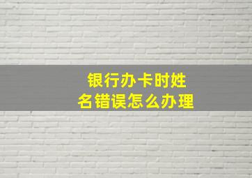 银行办卡时姓名错误怎么办理