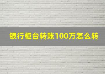 银行柜台转账100万怎么转